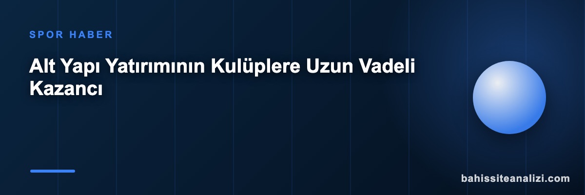 Alt Yapı Yatırımının Kulüplere Uzun Vadeli Kazancı